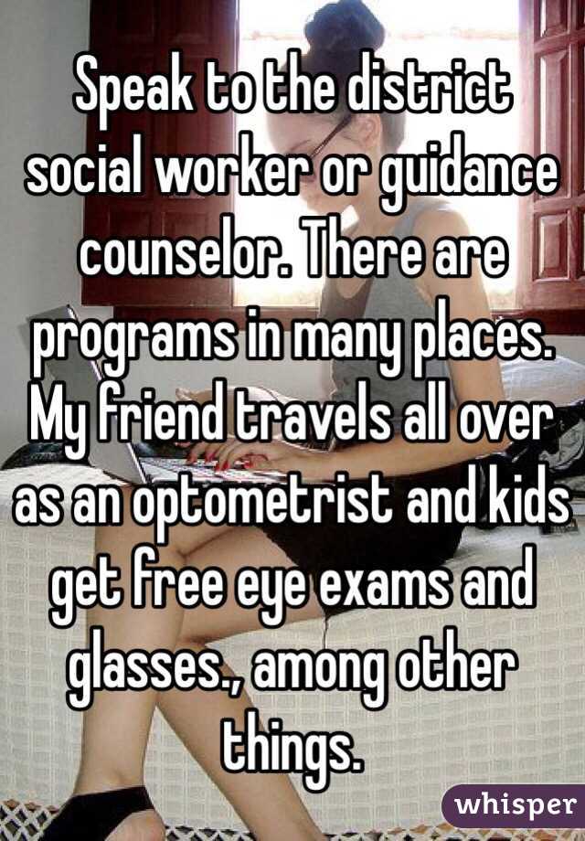 Speak to the district social worker or guidance counselor. There are programs in many places. My friend travels all over as an optometrist and kids get free eye exams and glasses., among other things.