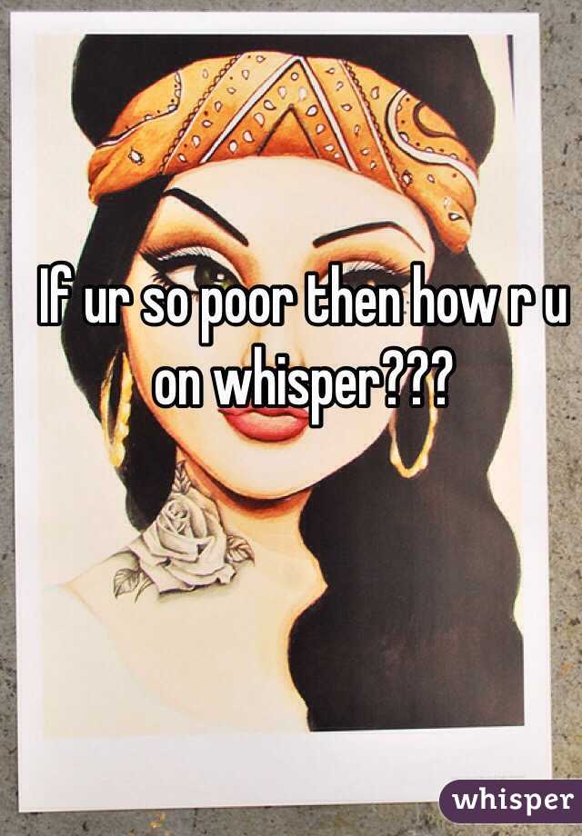 If ur so poor then how r u on whisper???