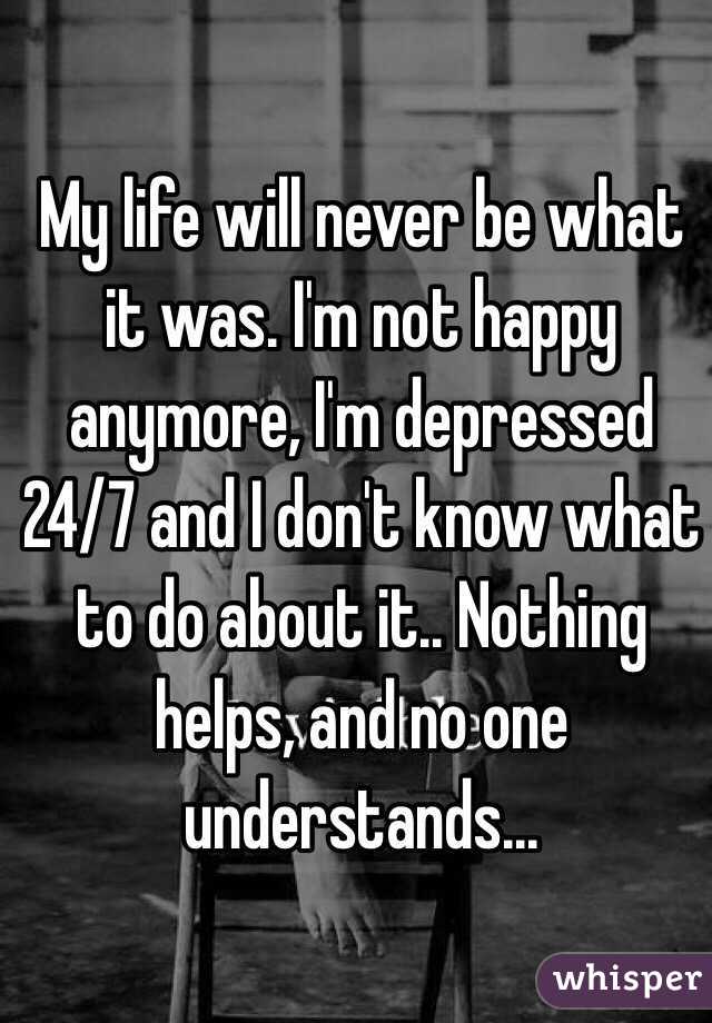 My life will never be what it was. I'm not happy anymore, I'm depressed 24/7 and I don't know what to do about it.. Nothing helps, and no one understands...