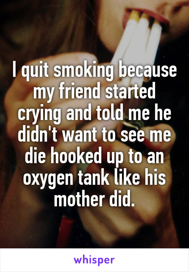 I quit smoking because my friend started crying and told me he didn't want to see me die hooked up to an oxygen tank like his mother did.