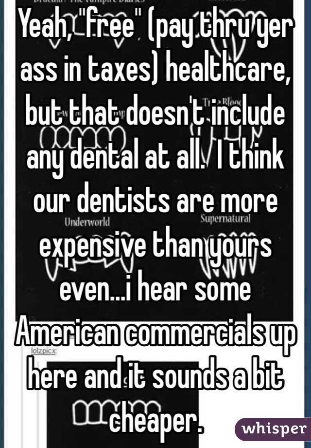 Yeah, "free" (pay thru yer ass in taxes) healthcare, but that doesn't include any dental at all.  I think our dentists are more expensive than yours even...i hear some American commercials up here and it sounds a bit cheaper. 