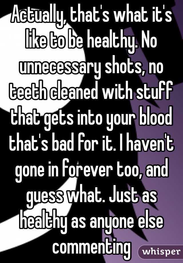 Actually, that's what it's like to be healthy. No unnecessary shots, no teeth cleaned with stuff that gets into your blood that's bad for it. I haven't gone in forever too, and guess what. Just as healthy as anyone else commenting