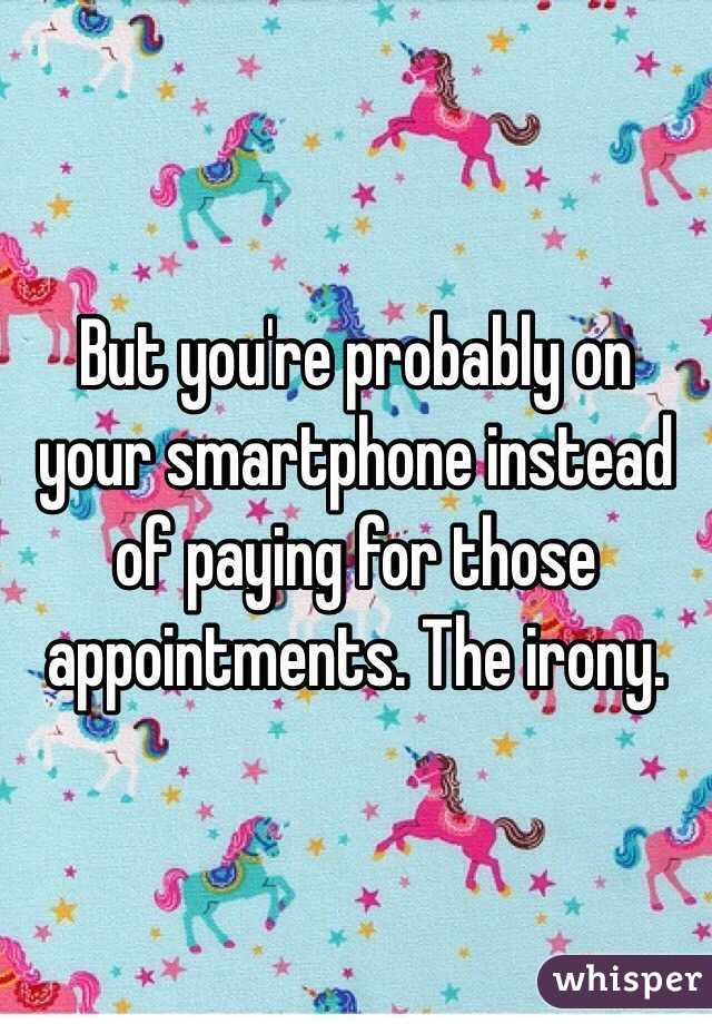 But you're probably on your smartphone instead of paying for those appointments. The irony.