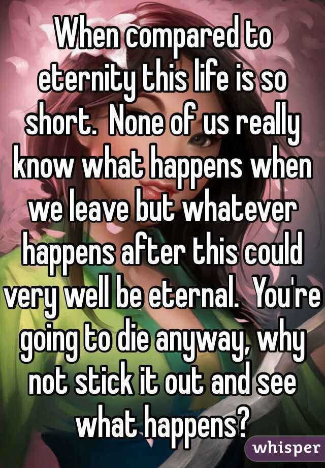 When compared to eternity this life is so short.  None of us really know what happens when we leave but whatever happens after this could very well be eternal.  You're going to die anyway, why not stick it out and see what happens?