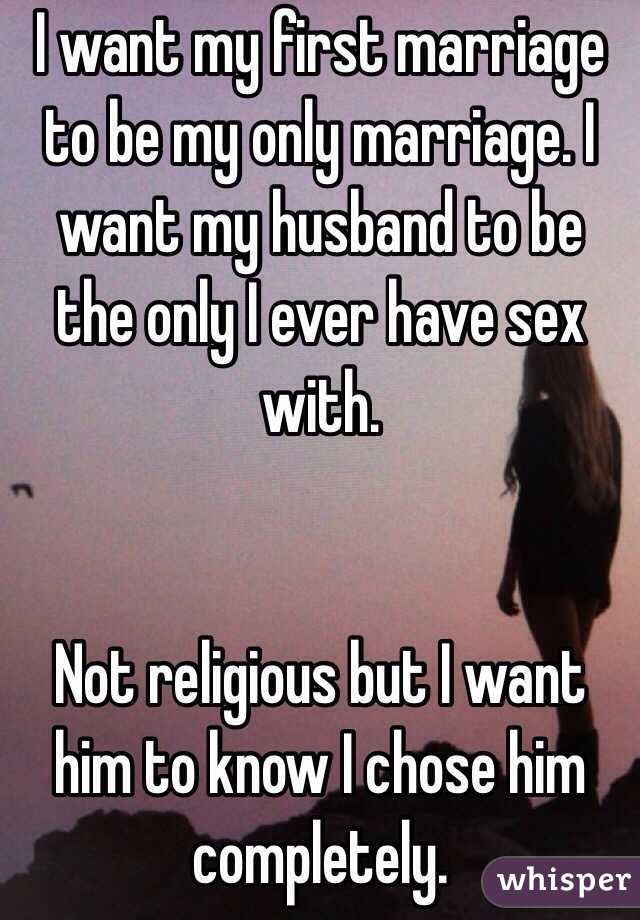I want my first marriage to be my only marriage. I want my husband to be the only I ever have sex with. 


Not religious but I want him to know I chose him completely.