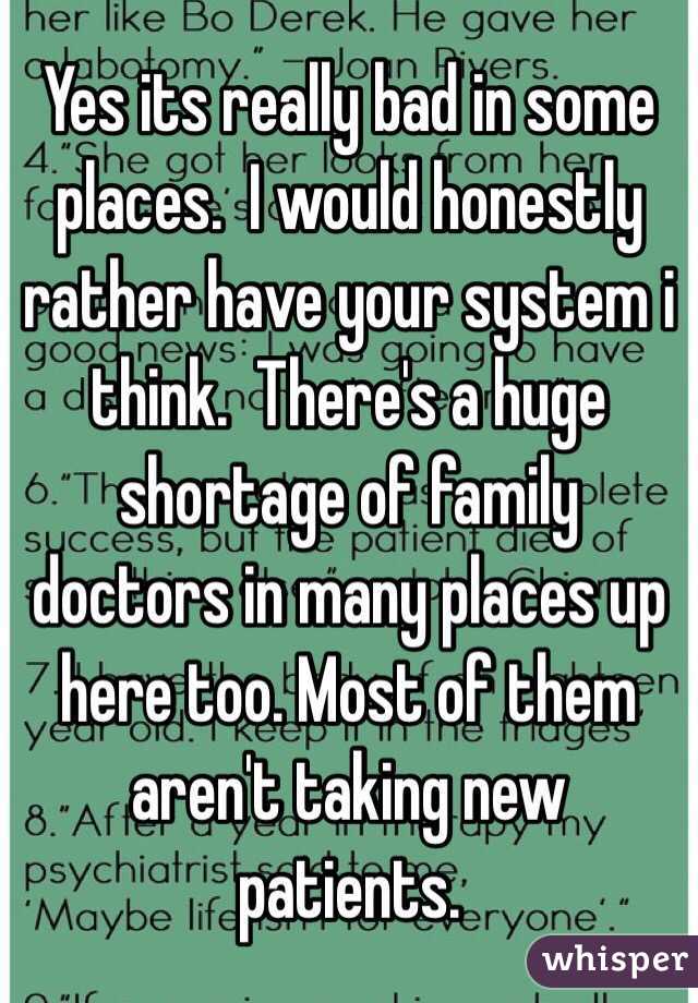 Yes its really bad in some places.  I would honestly rather have your system i think.  There's a huge shortage of family doctors in many places up here too. Most of them aren't taking new patients.