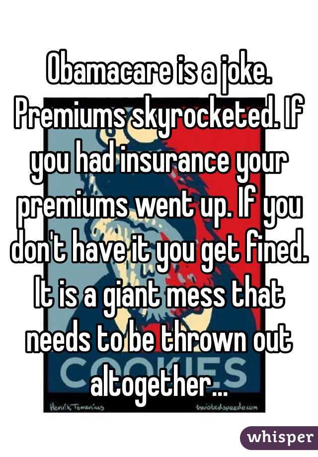 Obamacare is a joke. Premiums skyrocketed. If you had insurance your premiums went up. If you don't have it you get fined. It is a giant mess that needs to be thrown out altogether...