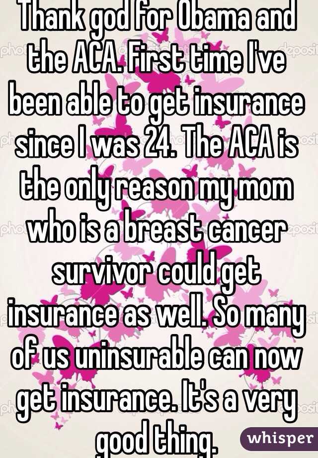 Thank god for Obama and the ACA. First time I've been able to get insurance since I was 24. The ACA is the only reason my mom who is a breast cancer survivor could get insurance as well. So many of us uninsurable can now get insurance. It's a very good thing.