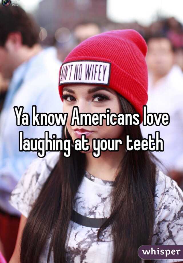 Ya know Americans love laughing at your teeth 