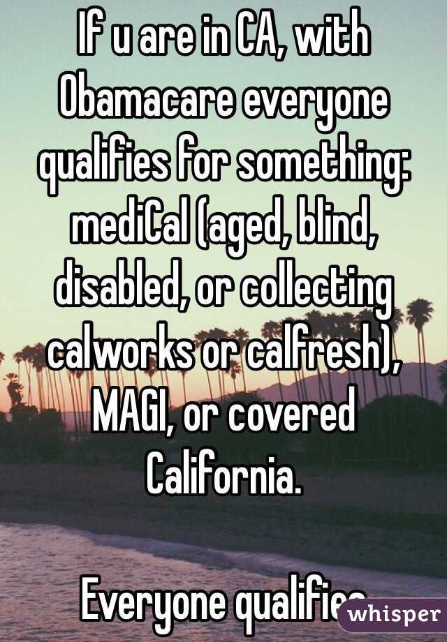 If u are in CA, with Obamacare everyone qualifies for something: mediCal (aged, blind, disabled, or collecting calworks or calfresh), MAGI, or covered California. 

Everyone qualifies 