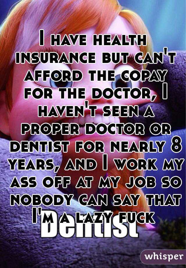 I have health insurance but can't afford the copay for the doctor, I haven't seen a proper doctor or dentist for nearly 8 years, and I work my ass off at my job so nobody can say that I'm a lazy fuck 