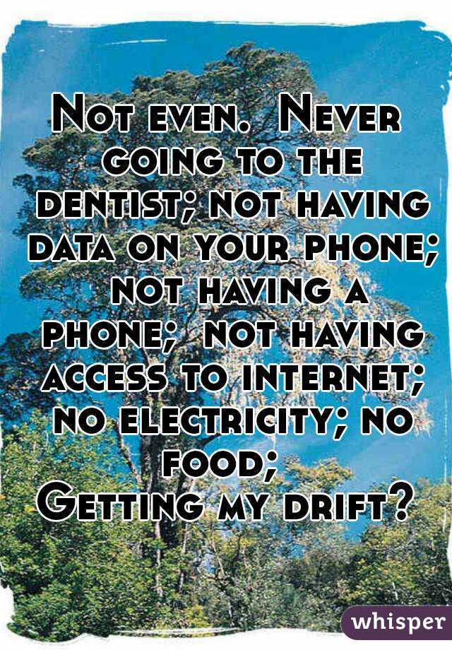 Not even.  Never going to the dentist; not having data on your phone;  not having a phone;  not having access to internet; no electricity; no food;  
Getting my drift?