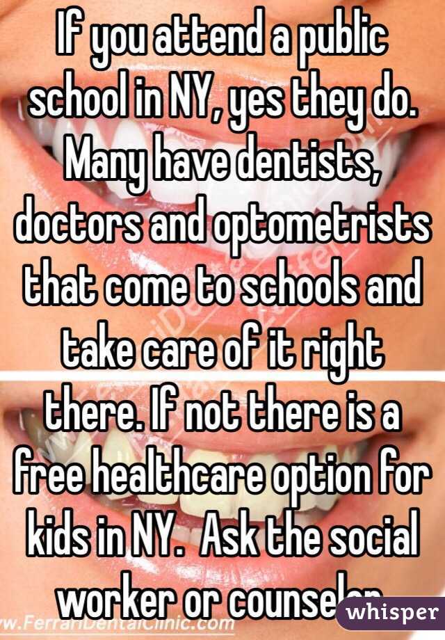 If you attend a public school in NY, yes they do. Many have dentists, doctors and optometrists that come to schools and take care of it right there. If not there is a free healthcare option for kids in NY.  Ask the social worker or counselor.