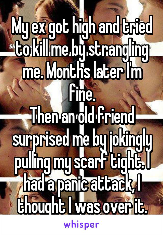 My ex got high and tried to kill me by strangling me. Months later I'm fine.
Then an old friend surprised me by jokingly pulling my scarf tight. I had a panic attack, I thought I was over it.