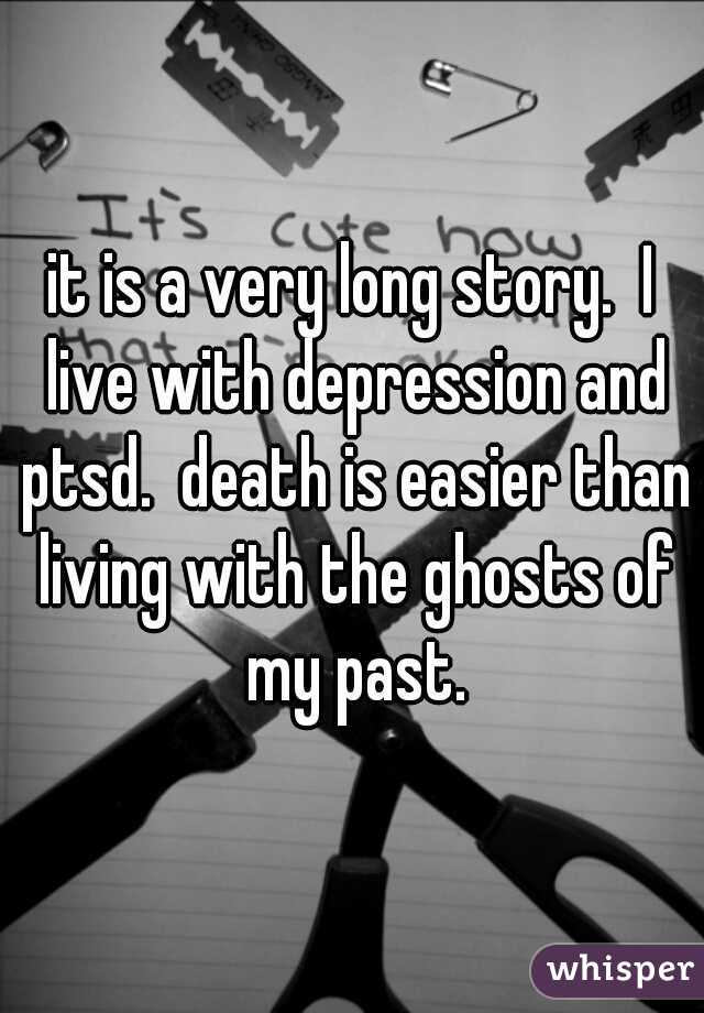 it is a very long story.  I live with depression and ptsd.  death is easier than living with the ghosts of my past.