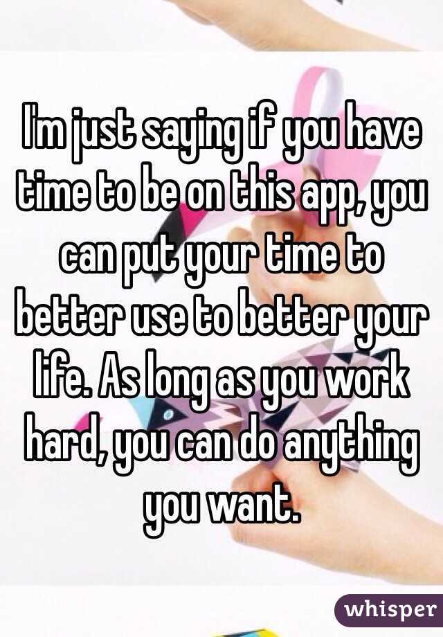 I'm just saying if you have time to be on this app, you can put your time to better use to better your life. As long as you work hard, you can do anything you want.