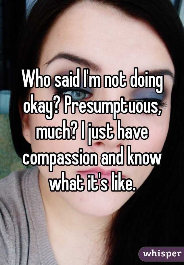 Who said I'm not doing okay? Presumptuous, much? I just have compassion and know what it's like.