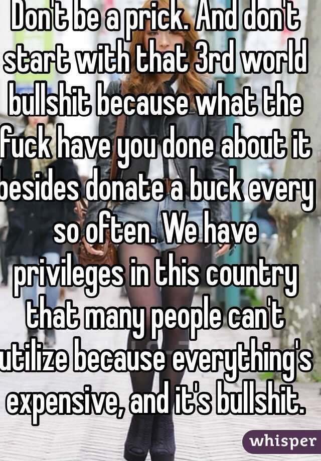 Don't be a prick. And don't start with that 3rd world bullshit because what the fuck have you done about it besides donate a buck every so often. We have privileges in this country that many people can't utilize because everything's expensive, and it's bullshit.