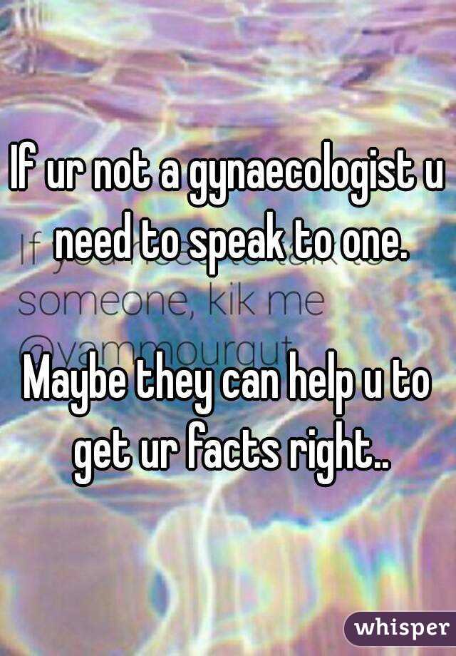 If ur not a gynaecologist u need to speak to one.

Maybe they can help u to get ur facts right..