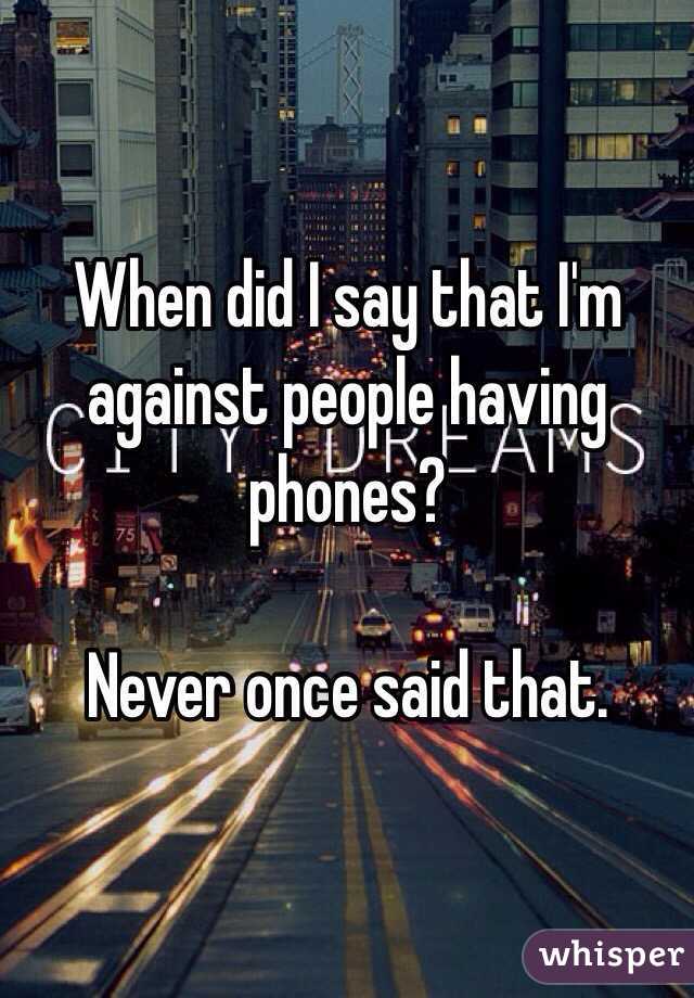 When did I say that I'm against people having phones? 

Never once said that.