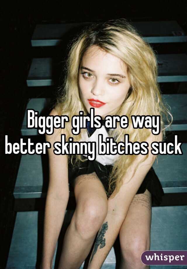Bigger girls are way better skinny bitches suck
