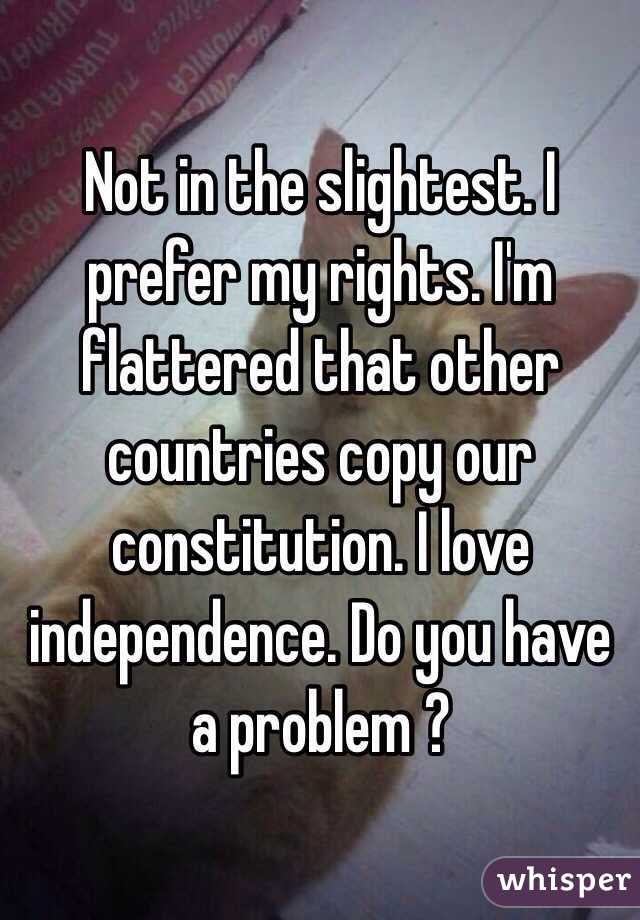 Not in the slightest. I prefer my rights. I'm flattered that other countries copy our constitution. I love independence. Do you have a problem ? 