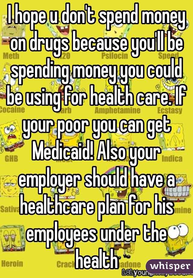 I hope u don't spend money on drugs because you'll be spending money you could be using for health care. If your poor you can get Medicaid! Also your employer should have a healthcare plan for his employees under the health