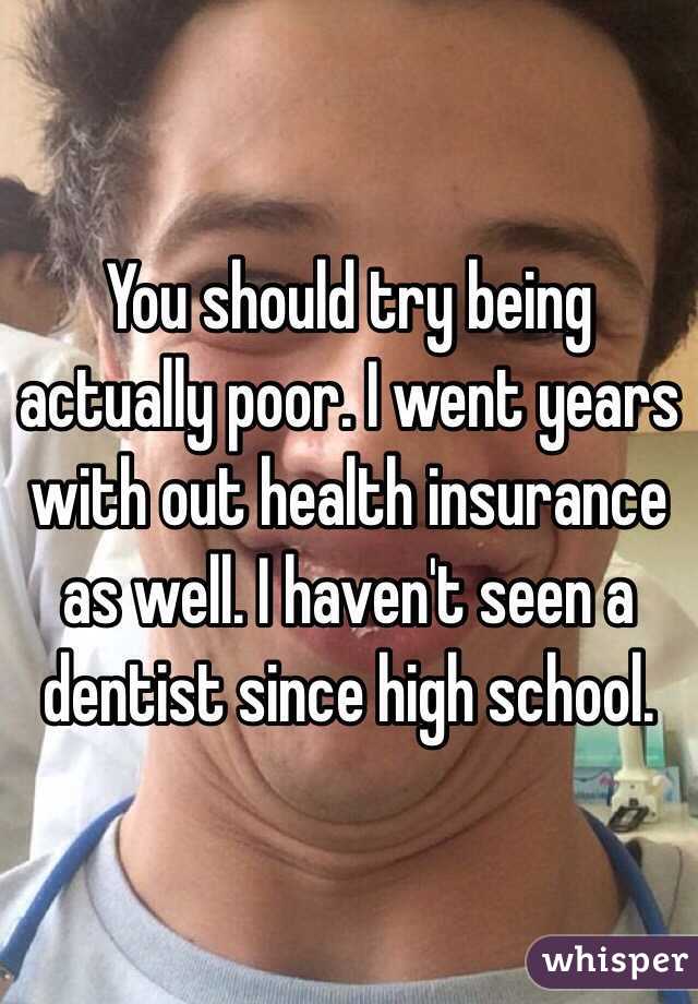 You should try being actually poor. I went years with out health insurance as well. I haven't seen a dentist since high school. 