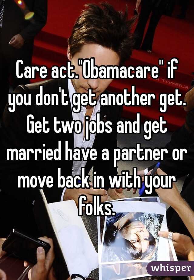 Care act."Obamacare" if you don't get another get. Get two jobs and get married have a partner or move back in with your folks. 