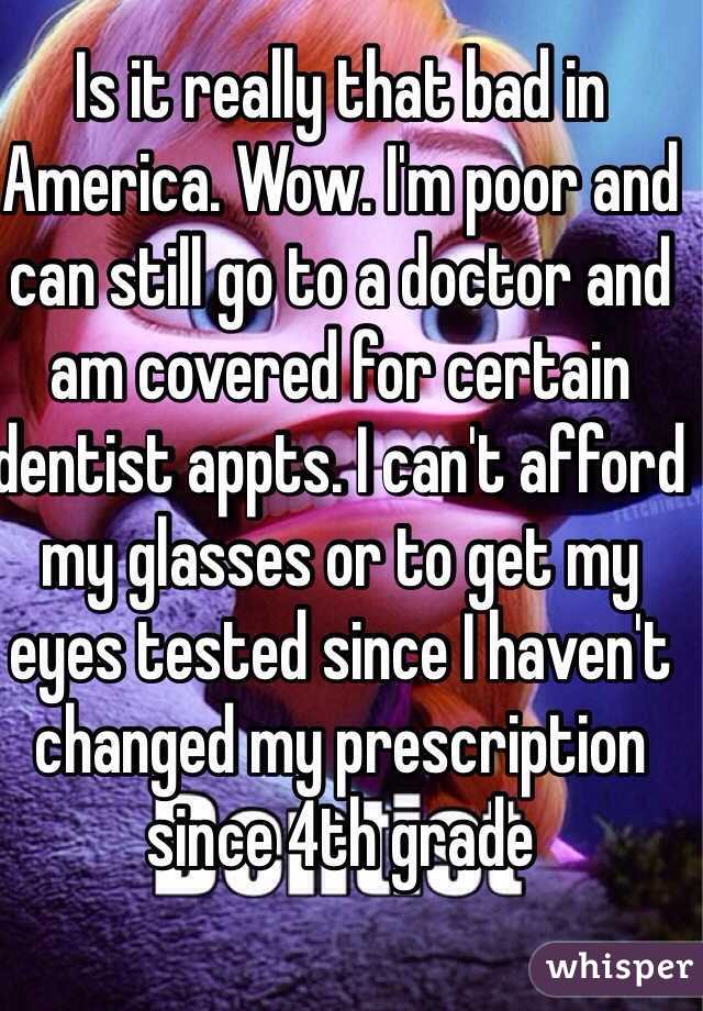 Is it really that bad in America. Wow. I'm poor and can still go to a doctor and am covered for certain dentist appts. I can't afford my glasses or to get my eyes tested since I haven't changed my prescription since 4th grade