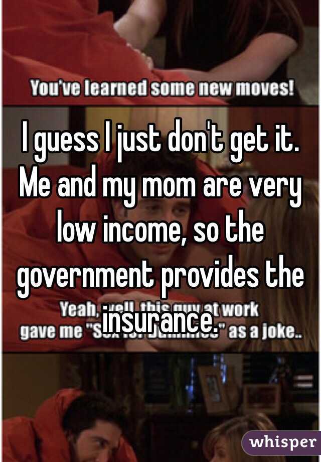 I guess I just don't get it. Me and my mom are very low income, so the government provides the insurance.