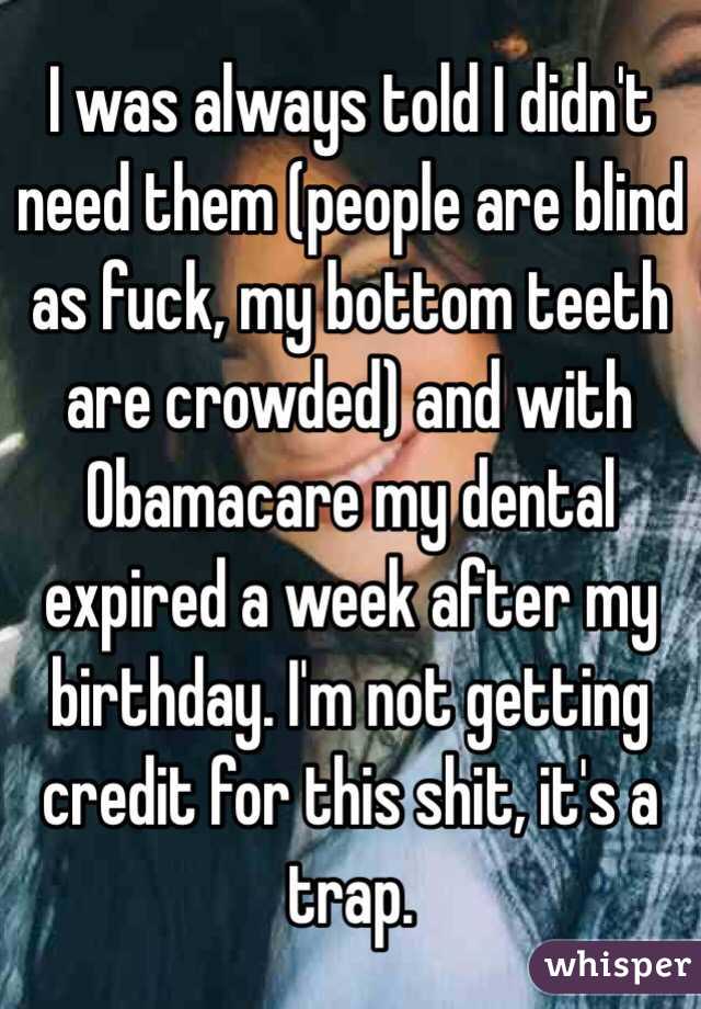 I was always told I didn't need them (people are blind as fuck, my bottom teeth are crowded) and with Obamacare my dental expired a week after my birthday. I'm not getting credit for this shit, it's a trap.