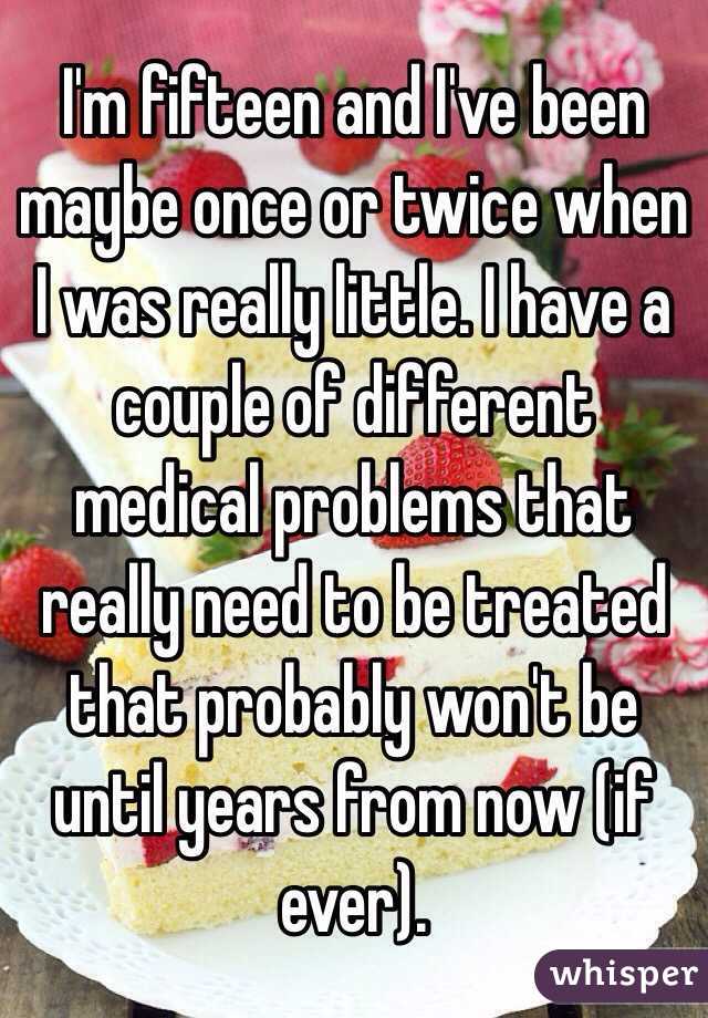 I'm fifteen and I've been maybe once or twice when I was really little. I have a couple of different medical problems that really need to be treated that probably won't be until years from now (if ever).