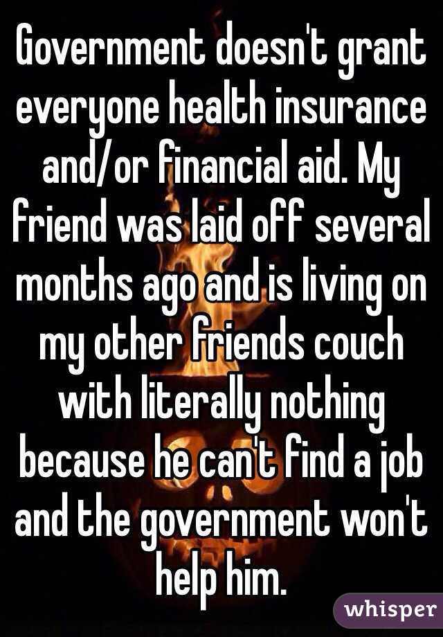 Government doesn't grant everyone health insurance and/or financial aid. My friend was laid off several months ago and is living on my other friends couch with literally nothing because he can't find a job and the government won't help him.