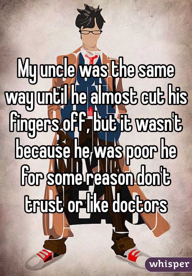 My uncle was the same way until he almost cut his fingers off, but it wasn't because he was poor he for some reason don't trust or like doctors