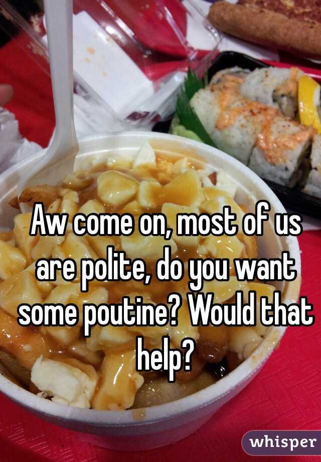 Aw come on, most of us are polite, do you want some poutine? Would that help?