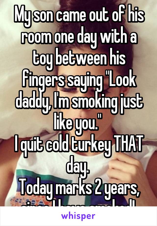 My son came out of his room one day with a toy between his fingers saying "Look daddy, I'm smoking just like you." 
I quit cold turkey THAT day. 
Today marks 2 years, since I have smoked! 