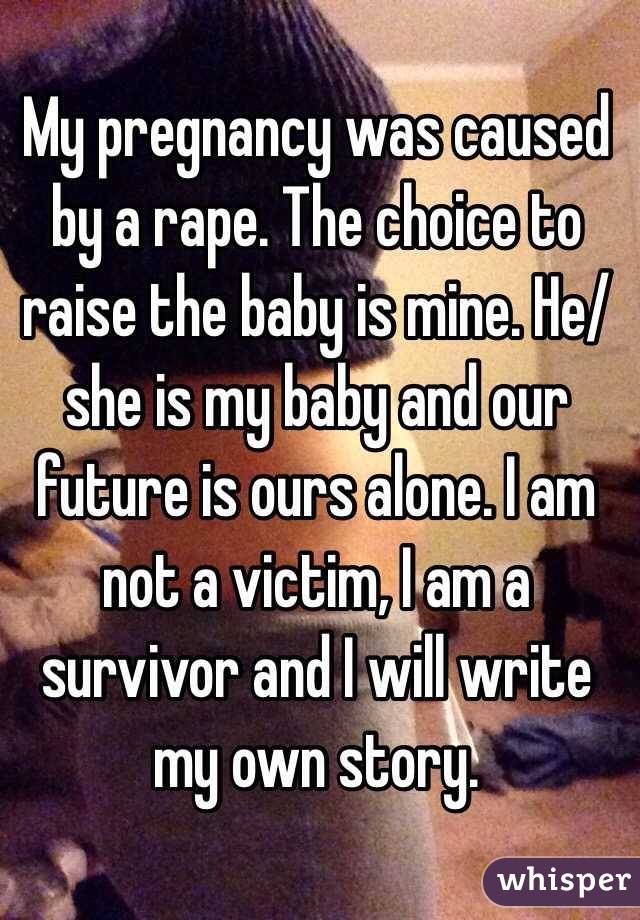 My pregnancy was caused by a rape. The choice to raise the baby is mine. He/she is my baby and our future is ours alone. I am not a victim, I am a survivor and I will write my own story. 