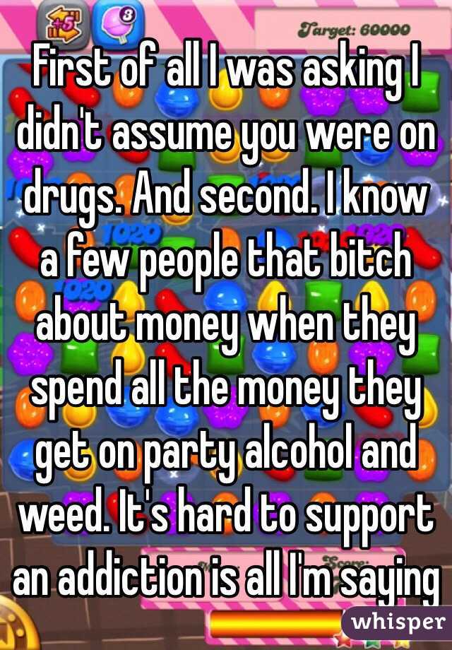 First of all I was asking I didn't assume you were on drugs. And second. I know a few people that bitch about money when they spend all the money they get on party alcohol and weed. It's hard to support an addiction is all I'm saying