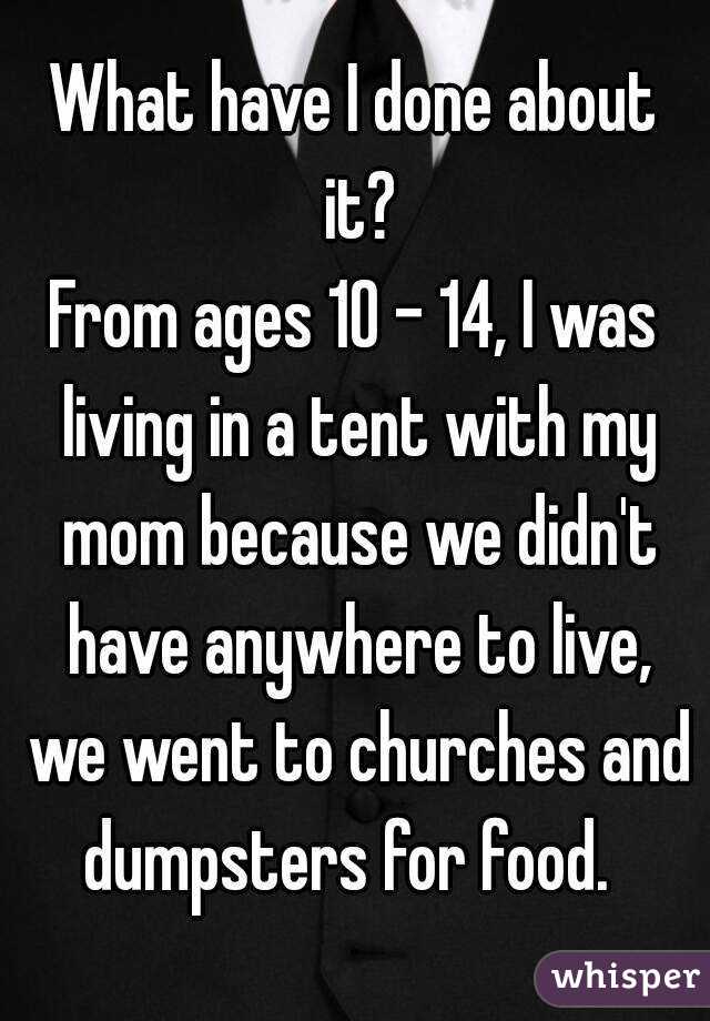 What have I done about it?
From ages 10 - 14, I was living in a tent with my mom because we didn't have anywhere to live, we went to churches and dumpsters for food.  