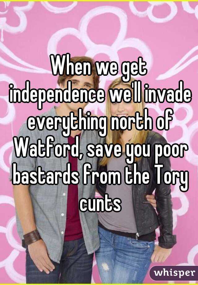 When we get independence we'll invade everything north of Watford, save you poor bastards from the Tory cunts