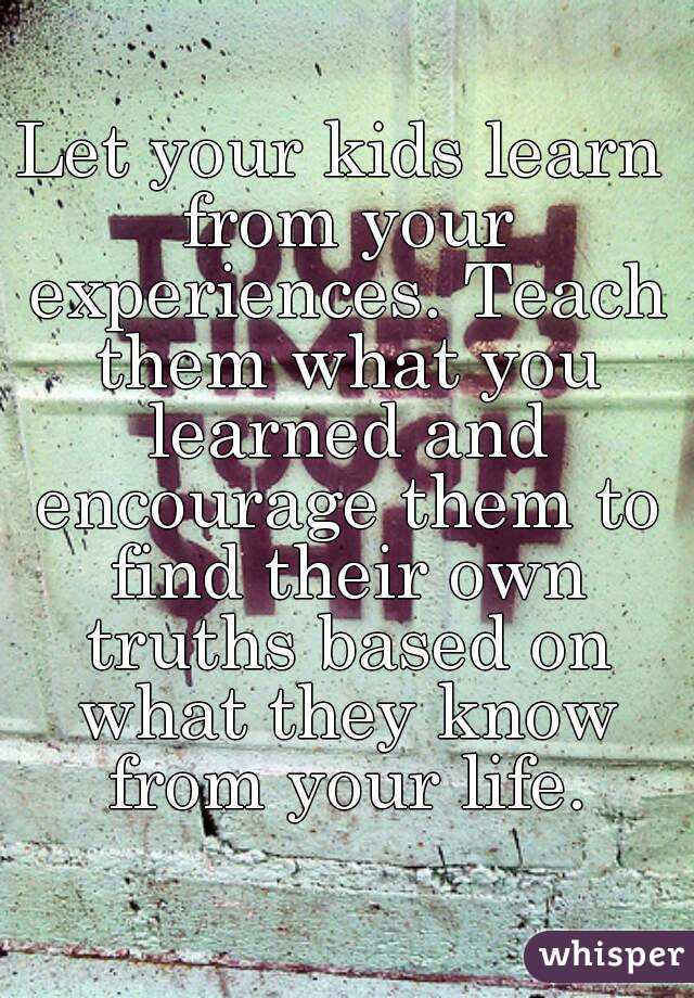 Let your kids learn from your experiences. Teach them what you learned and encourage them to find their own truths based on what they know from your life.