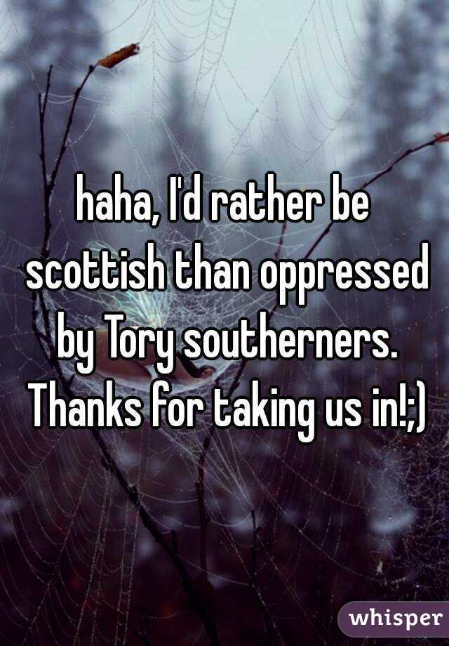 haha, I'd rather be scottish than oppressed by Tory southerners. Thanks for taking us in!;)