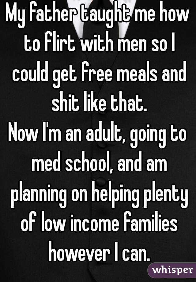 My father taught me how to flirt with men so I could get free meals and shit like that.
Now I'm an adult, going to med school, and am planning on helping plenty of low income families however I can.