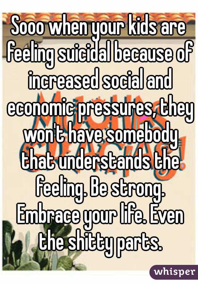 Sooo when your kids are feeling suicidal because of increased social and economic pressures, they won't have somebody that understands the feeling. Be strong. Embrace your life. Even the shitty parts.