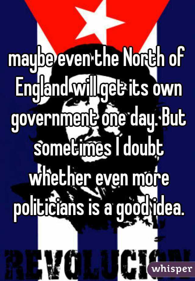 maybe even the North of England will get its own government one day. But sometimes I doubt whether even more politicians is a good idea.