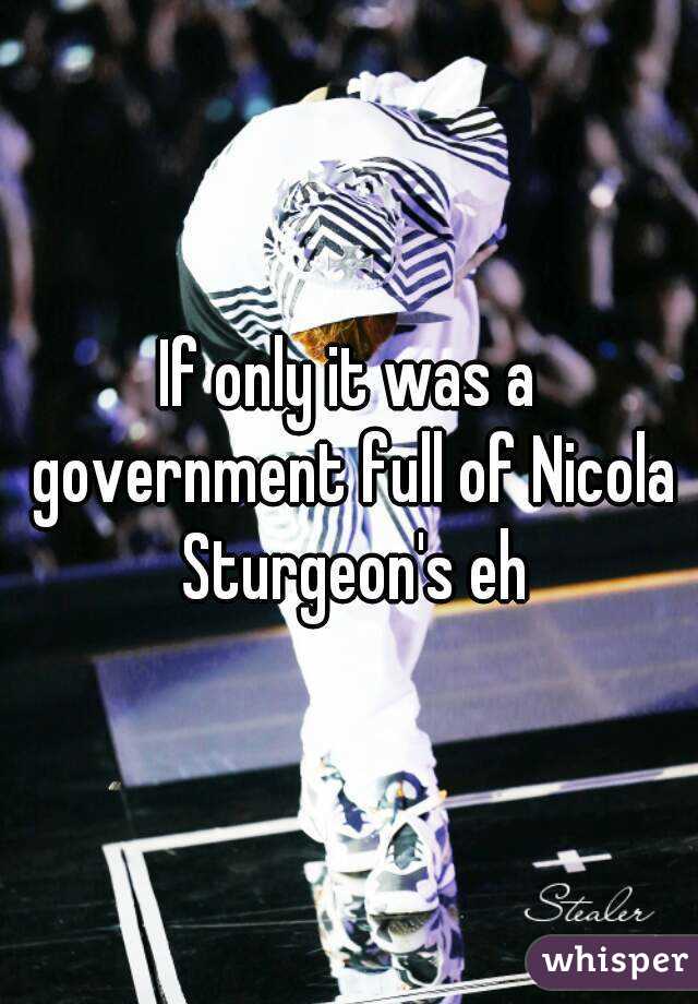 If only it was a government full of Nicola Sturgeon's eh