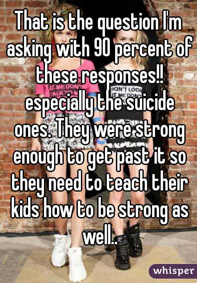 That is the question I'm asking with 90 percent of these responses!! especially the suicide ones. They were strong enough to get past it so they need to teach their kids how to be strong as well..