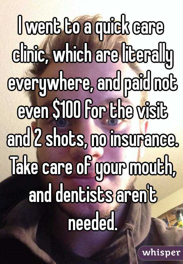 I went to a quick care clinic, which are literally everywhere, and paid not even $100 for the visit and 2 shots, no insurance. Take care of your mouth, and dentists aren't needed.