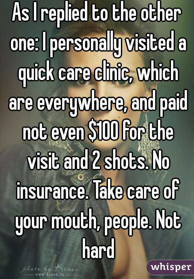 As I replied to the other one: I personally visited a quick care clinic, which are everywhere, and paid not even $100 for the visit and 2 shots. No insurance. Take care of your mouth, people. Not hard